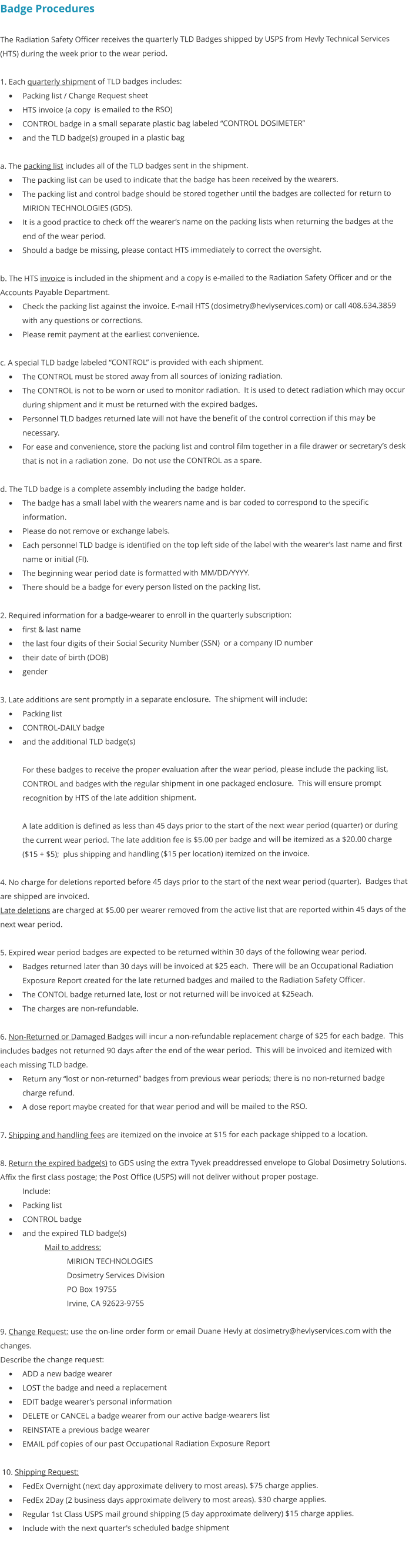 Badge Procedures  The Radiation Safety Officer receives the quarterly TLD Badges shipped by USPS from Hevly Technical Services (HTS) during the week prior to the wear period.  1. Each quarterly shipment of TLD badges includes: •	Packing list / Change Request sheet •	HTS invoice (a copy  is emailed to the RSO) •	CONTROL badge in a small separate plastic bag labeled “CONTROL DOSIMETER” •	and the TLD badge(s) grouped in a plastic bag  a. The packing list includes all of the TLD badges sent in the shipment. •	The packing list can be used to indicate that the badge has been received by the wearers.   •	The packing list and control badge should be stored together until the badges are collected for return to MIRION TECHNOLOGIES (GDS).   •	It is a good practice to check off the wearer’s name on the packing lists when returning the badges at the end of the wear period. •	Should a badge be missing, please contact HTS immediately to correct the oversight.  b. The HTS invoice is included in the shipment and a copy is e-mailed to the Radiation Safety Officer and or the Accounts Payable Department.   •	Check the packing list against the invoice. E-mail HTS (dosimetry@hevlyservices.com) or call 408.634.3859 with any questions or corrections. •	Please remit payment at the earliest convenience.  c. A special TLD badge labeled “CONTROL” is provided with each shipment. •	The CONTROL must be stored away from all sources of ionizing radiation.  •	The CONTROL is not to be worn or used to monitor radiation.  It is used to detect radiation which may occur during shipment and it must be returned with the expired badges.   •	Personnel TLD badges returned late will not have the benefit of the control correction if this may be necessary.   •	For ease and convenience, store the packing list and control film together in a file drawer or secretary’s desk that is not in a radiation zone.  Do not use the CONTROL as a spare.  d. The TLD badge is a complete assembly including the badge holder. •	The badge has a small label with the wearers name and is bar coded to correspond to the specific information.   •	Please do not remove or exchange labels.   •	Each personnel TLD badge is identified on the top left side of the label with the wearer’s last name and first name or initial (FI).  •	The beginning wear period date is formatted with MM/DD/YYYY.   •	There should be a badge for every person listed on the packing list.  2. Required information for a badge-wearer to enroll in the quarterly subscription: •	first & last name •	the last four digits of their Social Security Number (SSN)  or a company ID number •	their date of birth (DOB) •	gender  3. Late additions are sent promptly in a separate enclosure.  The shipment will include: •	Packing list •	CONTROL-DAILY badge •	and the additional TLD badge(s)  For these badges to receive the proper evaluation after the wear period, please include the packing list, CONTROL and badges with the regular shipment in one packaged enclosure.  This will ensure prompt recognition by HTS of the late addition shipment.  A late addition is defined as less than 45 days prior to the start of the next wear period (quarter) or during the current wear period. The late addition fee is $5.00 per badge and will be itemized as a $20.00 charge ($15 + $5);  plus shipping and handling ($15 per location) itemized on the invoice.  4. No charge for deletions reported before 45 days prior to the start of the next wear period (quarter).  Badges that are shipped are invoiced.   Late deletions are charged at $5.00 per wearer removed from the active list that are reported within 45 days of the next wear period.  5. Expired wear period badges are expected to be returned within 30 days of the following wear period. •	Badges returned later than 30 days will be invoiced at $25 each.  There will be an Occupational Radiation Exposure Report created for the late returned badges and mailed to the Radiation Safety Officer.   •	The CONTOL badge returned late, lost or not returned will be invoiced at $25each.  •	The charges are non-refundable.  6. Non-Returned or Damaged Badges will incur a non-refundable replacement charge of $25 for each badge.  This includes badges not returned 90 days after the end of the wear period.  This will be invoiced and itemized with each missing TLD badge. •	Return any “lost or non-returned” badges from previous wear periods; there is no non-returned badge charge refund.  •	A dose report maybe created for that wear period and will be mailed to the RSO.  7. Shipping and handling fees are itemized on the invoice at $15 for each package shipped to a location.  8. Return the expired badge(s) to GDS using the extra Tyvek preaddressed envelope to Global Dosimetry Solutions.  Affix the first class postage; the Post Office (USPS) will not deliver without proper postage.   Include: •	Packing list •	CONTROL badge •	and the expired TLD badge(s) Mail to address:       MIRION TECHNOLOGIES Dosimetry Services Division PO Box 19755 Irvine, CA 92623-9755  9. Change Request: use the on-line order form or email Duane Hevly at dosimetry@hevlyservices.com with the changes. Describe the change request: •	ADD a new badge wearer •	LOST the badge and need a replacement •	EDIT badge wearer’s personal information •	DELETE or CANCEL a badge wearer from our active badge-wearers list •	REINSTATE a previous badge wearer •	EMAIL pdf copies of our past Occupational Radiation Exposure Report   10. Shipping Request: •	FedEx Overnight (next day approximate delivery to most areas). $75 charge applies. •	FedEx 2Day (2 business days approximate delivery to most areas). $30 charge applies. •	Regular 1st Class USPS mail ground shipping (5 day approximate delivery) $15 charge applies. •	Include with the next quarter's scheduled badge shipment